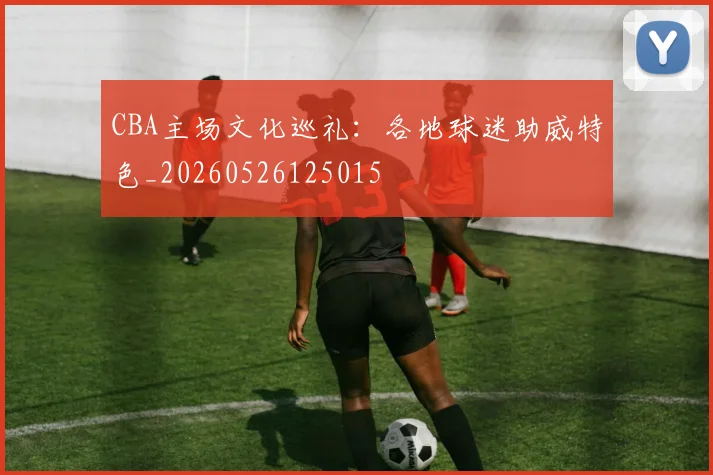 CBA主场文化巡礼：各地球迷助威特色_20260526125015