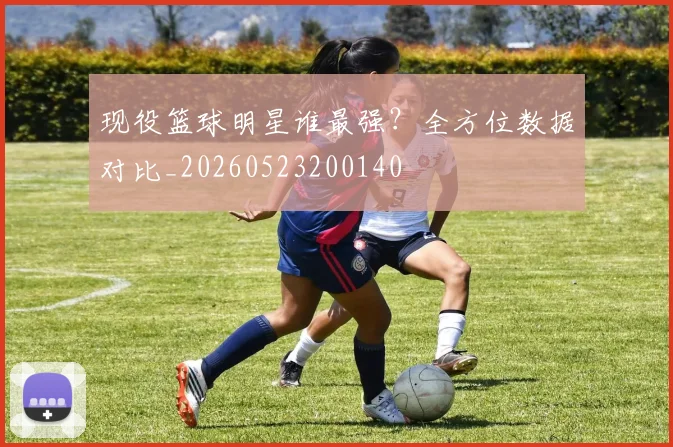 现役篮球明星谁最强？全方位数据对比_20260523200140