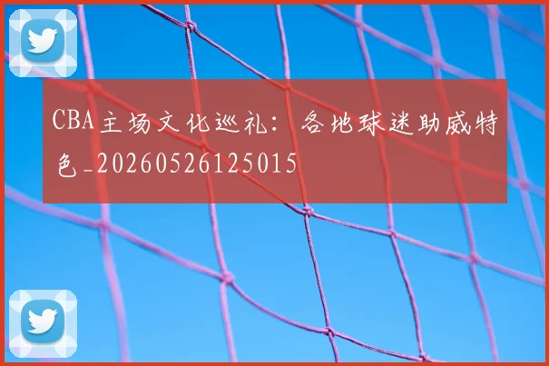 CBA主场文化巡礼：各地球迷助威特色_20260526125015
