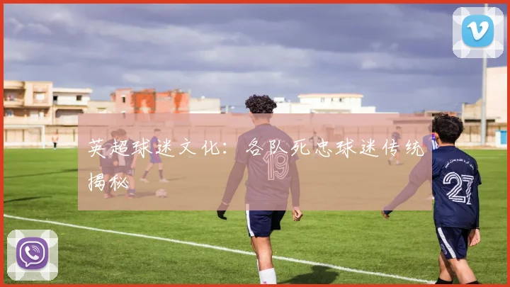 英超球迷文化：各队死忠球迷传统揭秘