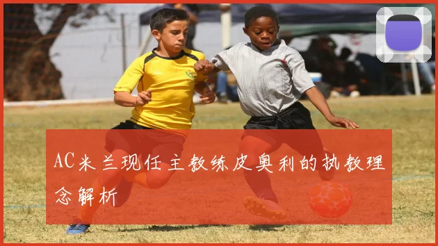 AC米兰现任主教练皮奥利的执教理念解析